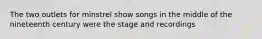 The two outlets for minstrel show songs in the middle of the nineteenth century were the stage and recordings