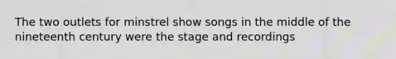 The two outlets for minstrel show songs in the middle of the nineteenth century were the stage and recordings