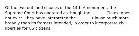 Of the two outlined clauses of the 14th Amendment, the Supreme Court has operated as though the _______ Clause does not exist. They have interpreted the _______ Clause much more broadly than its framers intended, in order to incorporate civil liberties for US citizens