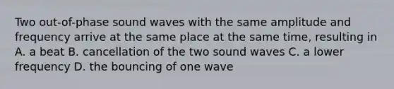 Two out-of-phase sound waves with the same amplitude and frequency arrive at the same place at the same time, resulting in A. a beat B. cancellation of the two sound waves C. a lower frequency D. the bouncing of one wave