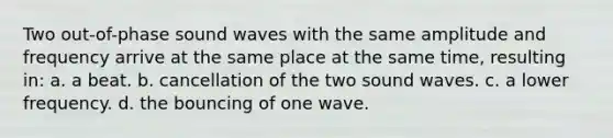 Two out-of-phase sound waves with the same amplitude and frequency arrive at the same place at the same time, resulting in: a. a beat. b. cancellation of the two sound waves. c. a lower frequency. d. the bouncing of one wave.