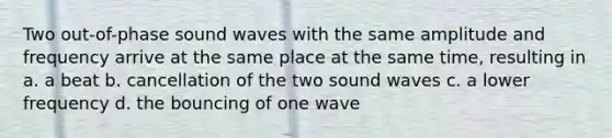 Two out-of-phase sound waves with the same amplitude and frequency arrive at the same place at the same time, resulting in a. a beat b. cancellation of the two sound waves c. a lower frequency d. the bouncing of one wave