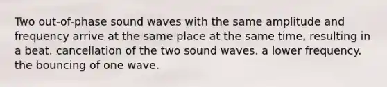 Two out-of-phase sound waves with the same amplitude and frequency arrive at the same place at the same time, resulting in a beat. cancellation of the two sound waves. a lower frequency. the bouncing of one wave.