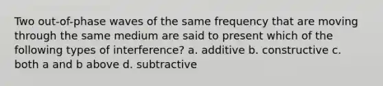 Two out-of-phase waves of the same frequency that are moving through the same medium are said to present which of the following types of interference? a. additive b. constructive c. both a and b above d. subtractive