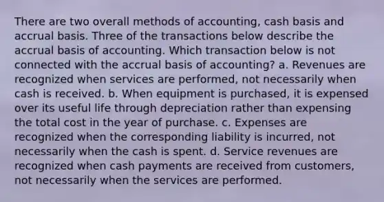 There are two overall methods of accounting, cash basis and accrual basis. Three of the transactions below describe the accrual basis of accounting. Which transaction below is not connected with the accrual basis of accounting? a. Revenues are recognized when services are performed, not necessarily when cash is received. b. When equipment is purchased, it is expensed over its useful life through depreciation rather than expensing the total cost in the year of purchase. c. Expenses are recognized when the corresponding liability is incurred, not necessarily when the cash is spent. d. Service revenues are recognized when cash payments are received from customers, not necessarily when the services are performed.