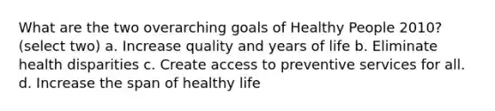 What are the two overarching goals of Healthy People 2010? (select two) a. Increase quality and years of life b. Eliminate health disparities c. Create access to preventive services for all. d. Increase the span of healthy life