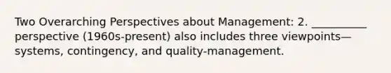 Two Overarching Perspectives about Management: 2. __________ perspective (1960s-present) also includes three viewpoints—systems, contingency, and quality-management.