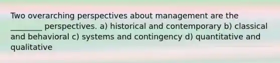 Two overarching perspectives about management are the ________ perspectives. a) historical and contemporary b) classical and behavioral c) systems and contingency d) quantitative and qualitative