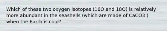 Which of these two oxygen isotopes (16O and 18O) is relatively more abundant in the seashells (which are made of CaCO3 ) when the Earth is cold?