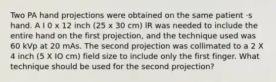 Two PA hand projections were obtained on the same patient ·s hand. A I 0 x 12 inch (25 x 30 cm) lR was needed to include the entire hand on the first projection, and the technique used was 60 kVp at 20 mAs. The second projection was collimated to a 2 X 4 inch (5 X IO cm) field size to include only the first finger. What technique should be used for the second projection?