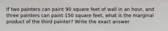 If two painters can paint 90 square feet of wall in an hour, and three painters can paint 150 square feet, what is the marginal product of the third painter? Write the exact answer