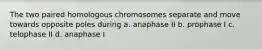 The two paired homologous chromosomes separate and move towards opposite poles during a. anaphase II b. prophase I c. telophase II d. anaphase I