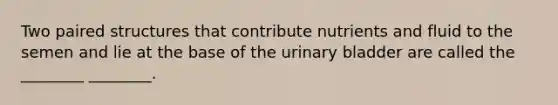 Two paired structures that contribute nutrients and fluid to the semen and lie at the base of the <a href='https://www.questionai.com/knowledge/kb9SdfFdD9-urinary-bladder' class='anchor-knowledge'>urinary bladder</a> are called the ________ ________.