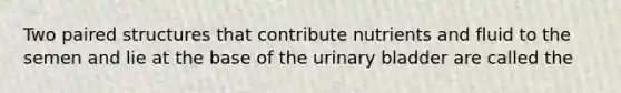 Two paired structures that contribute nutrients and fluid to the semen and lie at the base of the <a href='https://www.questionai.com/knowledge/kb9SdfFdD9-urinary-bladder' class='anchor-knowledge'>urinary bladder</a> are called the