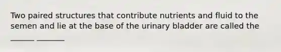 Two paired structures that contribute nutrients and fluid to the semen and lie at the base of the <a href='https://www.questionai.com/knowledge/kb9SdfFdD9-urinary-bladder' class='anchor-knowledge'>urinary bladder</a> are called the ______ _______