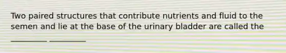 Two paired structures that contribute nutrients and fluid to the semen and lie at the base of the urinary bladder are called the _________ _________