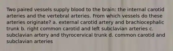 Two paired vessels supply blood to the brain: the internal carotid arteries and the vertebral arteries. From which vessels do these arteries originate? a. external carotid artery and brachiocephalic trunk b. right common carotid and left subclavian arteries c. subclavian artery and thyrocervical trunk d. common carotid and subclavian arteries