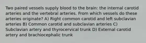 Two paired vessels supply blood to <a href='https://www.questionai.com/knowledge/kLMtJeqKp6-the-brain' class='anchor-knowledge'>the brain</a>: the internal carotid arteries and the vertebral arteries. From which vessels do these arteries originate? A) Right common carotid and left subclavian arteries B) Common carotid and subclavian arteries C) Subclavian artery and thyrocervical trunk D) External carotid artery and brachiocephalic trunk