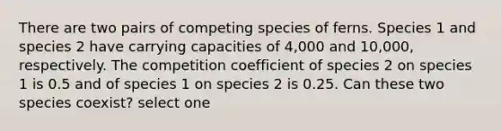 There are two pairs of competing species of ferns. Species 1 and species 2 have carrying capacities of 4,000 and 10,000, respectively. The competition coefficient of species 2 on species 1 is 0.5 and of species 1 on species 2 is 0.25. Can these two species coexist? select one