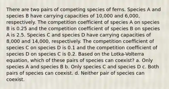 There are two pairs of competing species of ferns. Species A and species B have carrying capacities of 10,000 and 6,000, respectively. The competition coefficient of species A on species B is 0.25 and the competition coefficient of species B on species A is 2.5. Species C and species D have carrying capacities of 8,000 and 14,000, respectively. The competition coefficient of species C on species D is 0.1 and the competition coefficient of species D on species C is 0.2. Based on the Lotka-Volterra equation, which of these pairs of species can coexist? a. Only species A and species B b. Only species C and species D c. Both pairs of species can coexist. d. Neither pair of species can coexist.