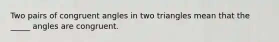 Two pairs of congruent angles in two triangles mean that the _____ angles are congruent.