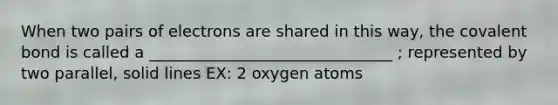 When two pairs of electrons are shared in this way, the covalent bond is called a _______________________________ ; represented by two parallel, solid lines EX: 2 oxygen atoms