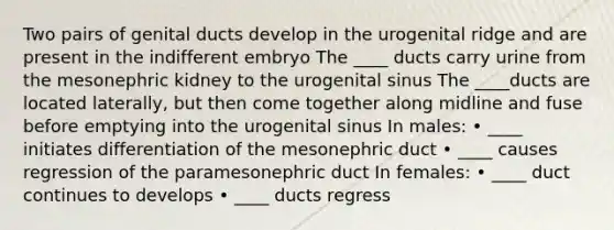 Two pairs of genital ducts develop in the urogenital ridge and are present in the indifferent embryo The ____ ducts carry urine from the mesonephric kidney to the urogenital sinus The ____ducts are located laterally, but then come together along midline and fuse before emptying into the urogenital sinus In males: • ____ initiates differentiation of the mesonephric duct • ____ causes regression of the paramesonephric duct In females: • ____ duct continues to develops • ____ ducts regress