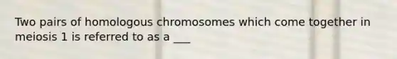 Two pairs of homologous chromosomes which come together in meiosis 1 is referred to as a ___