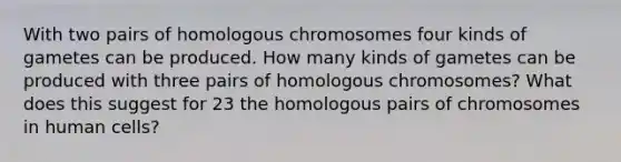 With two pairs of homologous chromosomes four kinds of gametes can be produced. How many kinds of gametes can be produced with three pairs of homologous chromosomes? What does this suggest for 23 the homologous pairs of chromosomes in human cells?