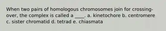 When two pairs of homologous chromosomes join for crossing-over, the complex is called a ____. a. kinetochore b. centromere c. sister chromatid d. tetrad e. chiasmata