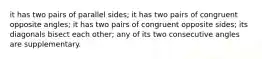 it has two pairs of parallel sides; it has two pairs of congruent opposite angles; it has two pairs of congruent opposite sides; its diagonals bisect each other; any of its two consecutive angles are supplementary.