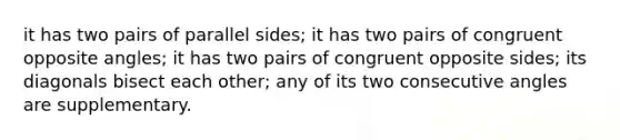 it has two pairs of parallel sides; it has two pairs of congruent opposite angles; it has two pairs of congruent opposite sides; its diagonals bisect each other; any of its two consecutive angles are supplementary.