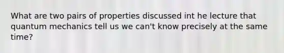 What are two pairs of properties discussed int he lecture that quantum mechanics tell us we can't know precisely at the same time?