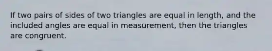 If two pairs of sides of two triangles are equal in length, and the included angles are equal in measurement, then the triangles are congruent.