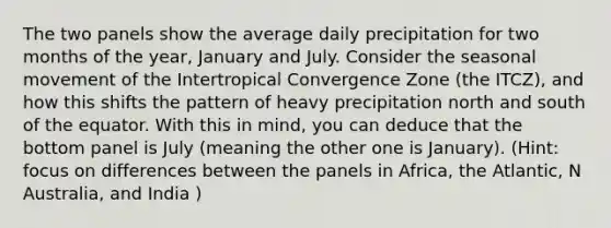 The two panels show the average daily precipitation for two months of the year, January and July. Consider the seasonal movement of the Intertropical Convergence Zone (the ITCZ), and how this shifts the pattern of heavy precipitation north and south of the equator. With this in mind, you can deduce that the bottom panel is July (meaning the other one is January). (Hint: focus on differences between the panels in Africa, the Atlantic, N Australia, and India )