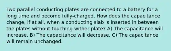 Two parallel conducting plates are connected to a battery for a long time and become fully-charged. How does the capacitance change, if at all, when a conducting slab is inserted in between the plates without touching wither plate? A) The capacitance will increase. B) The capacitance will decrease. C) The capacitance will remain unchanged.