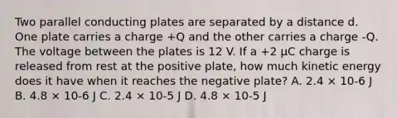 Two parallel conducting plates are separated by a distance d. One plate carries a charge +Q and the other carries a charge -Q. The voltage between the plates is 12 V. If a +2 μC charge is released from rest at the positive plate, how much kinetic energy does it have when it reaches the negative plate? A. 2.4 × 10-6 J B. 4.8 × 10-6 J C. 2.4 × 10-5 J D. 4.8 × 10-5 J