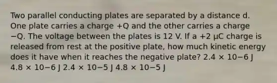 Two parallel conducting plates are separated by a distance d. One plate carries a charge +Q and the other carries a charge −Q. The voltage between the plates is 12 V. If a +2 μC charge is released from rest at the positive plate, how much kinetic energy does it have when it reaches the negative plate? 2.4 × 10−6 J 4.8 × 10−6 J 2.4 × 10−5 J 4.8 × 10−5 J