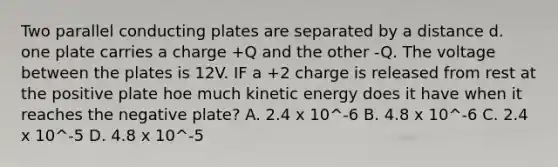 Two parallel conducting plates are separated by a distance d. one plate carries a charge +Q and the other -Q. The voltage between the plates is 12V. IF a +2 charge is released from rest at the positive plate hoe much <a href='https://www.questionai.com/knowledge/khq1UeA2ab-kinetic-energy' class='anchor-knowledge'>kinetic energy</a> does it have when it reaches the negative plate? A. 2.4 x 10^-6 B. 4.8 x 10^-6 C. 2.4 x 10^-5 D. 4.8 x 10^-5