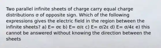 Two parallel infinite sheets of charge carry equal charge distributions σ of opposite sign. Which of the following expressions gives the electric field in the region between the infinite sheets? a) E= σε b) E= σ/ε c) E= σ/2ε d) E= σ/4ε e) this cannot be answered without knowing the direction between the sheets