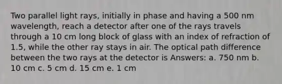 Two parallel light rays, initially in phase and having a 500 nm wavelength, reach a detector after one of the rays travels through a 10 cm long block of glass with an index of refraction of 1.5, while the other ray stays in air. The optical path difference between the two rays at the detector is Answers: a. 750 nm b. 10 cm c. 5 cm d. 15 cm e. 1 cm