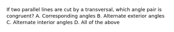 If two parallel lines are cut by a transversal, which angle pair is congruent? A. Corresponding angles B. Alternate exterior angles C. Alternate interior angles D. All of the above