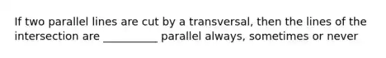 If two parallel lines are cut by a transversal, then the lines of the intersection are __________ parallel always, sometimes or never