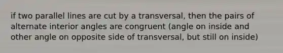 if two parallel lines are cut by a transversal, then the pairs of alternate interior angles are congruent (angle on inside and other angle on opposite side of transversal, but still on inside)