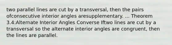 two parallel lines are cut by a transversal, then the pairs ofconsecutive interior angles aresupplementary. ... Theorem 3.4:Alternate Interior Angles Converse Iftwo lines are cut by a transversal so the alternate interior angles are congruent, then the lines are parallel.