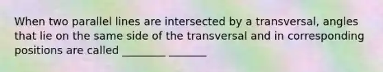 When two parallel lines are intersected by a​ transversal, angles that lie on the same side of the transversal and in corresponding positions are called ________ _______