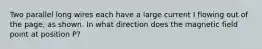 Two parallel long wires each have a large current I flowing out of the page, as shown. In what direction does the magnetic field point at position P?