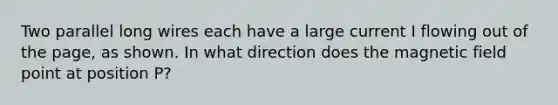 Two parallel long wires each have a large current I flowing out of the page, as shown. In what direction does the magnetic field point at position P?
