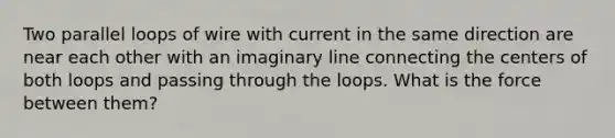 Two parallel loops of wire with current in the same direction are near each other with an imaginary line connecting the centers of both loops and passing through the loops. What is the force between them?