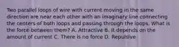 Two parallel loops of wire with current moving in the same direction are near each other with an imaginary line connecting the centers of both loops and passing through the loops. What is the force between them? A. Attractive B. It depends on the amount of current C. There is no force D. Repulsive